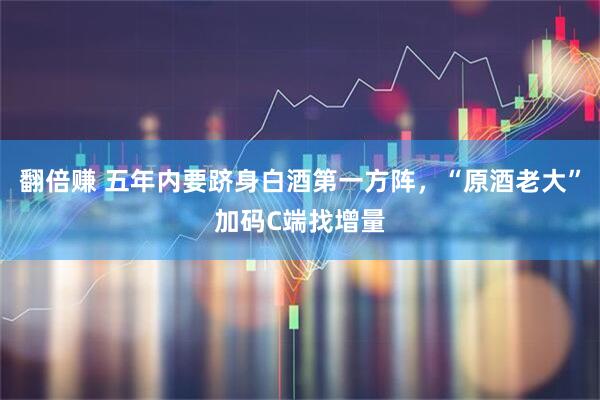 翻倍赚 五年内要跻身白酒第一方阵，“原酒老大”加码C端找增量