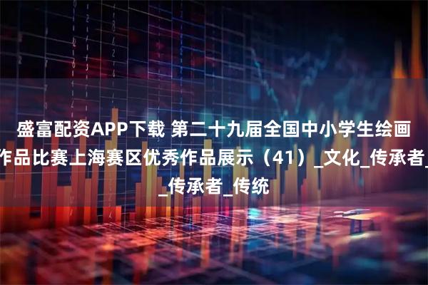 盛富配资APP下载 第二十九届全国中小学生绘画书法作品比赛上海赛区优秀作品展示（41）_文化_传承者_传统