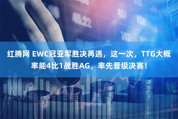 红腾网 EWC冠亚军胜决再遇，这一次，TTG大概率能4比1战胜AG，率先晋级决赛！