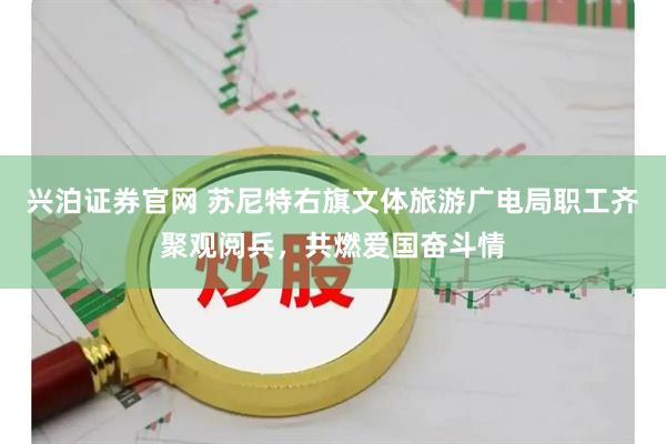 兴泊证券官网 苏尼特右旗文体旅游广电局职工齐聚观阅兵，共燃爱国奋斗情
