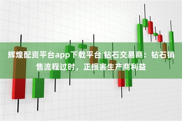 辉煌配资平台app下载平台 钻石交易商：钻石销售流程过时，正损害生产商利益