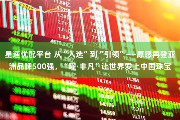 星速优配平台 从“入选”到“引领”——原感再登亚洲品牌500强,“曜·非凡”让世界爱上中国珠宝