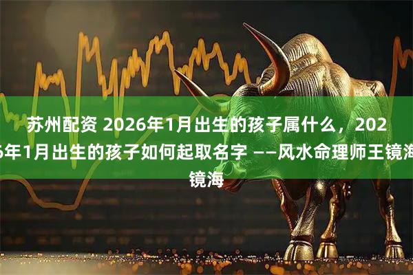 苏州配资 2026年1月出生的孩子属什么，2026年1月出生的孩子如何起取名字 ——风水命理师王镜海