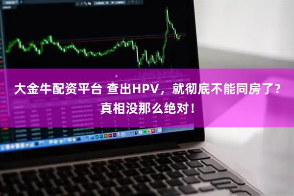 大金牛配资平台 查出HPV，就彻底不能同房了？真相没那么绝对！