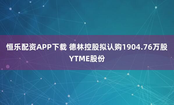 恒乐配资APP下载 德林控股拟认购1904.76万股YTME股份