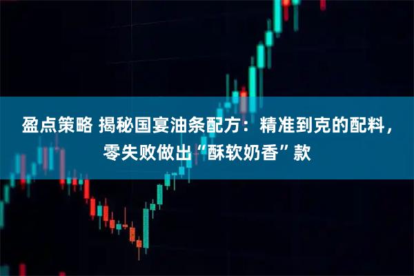 盈点策略 揭秘国宴油条配方：精准到克的配料，零失败做出“酥软奶香”款