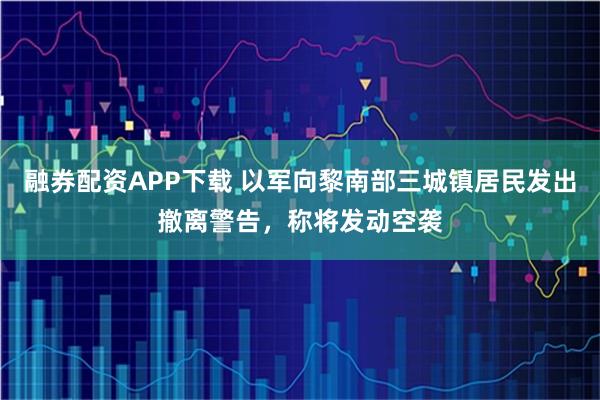融券配资APP下载 以军向黎南部三城镇居民发出撤离警告，称将发动空袭