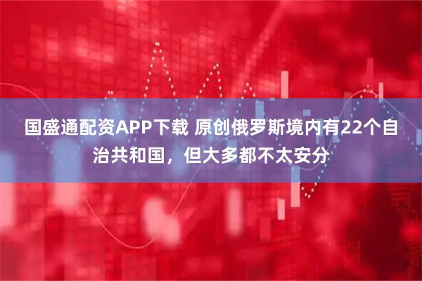 国盛通配资APP下载 原创俄罗斯境内有22个自治共和国，但大多都不太安分