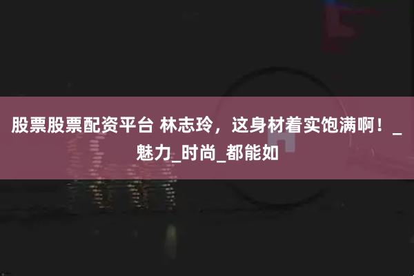 股票股票配资平台 林志玲,这身材着实饱满啊!_魅力_时尚_都能如