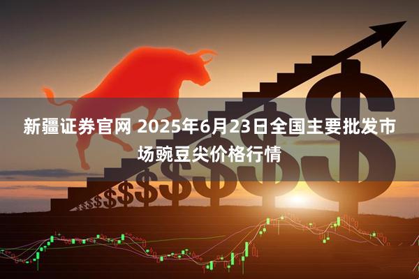 新疆证券官网 2025年6月23日全国主要批发市场豌豆尖价格行情