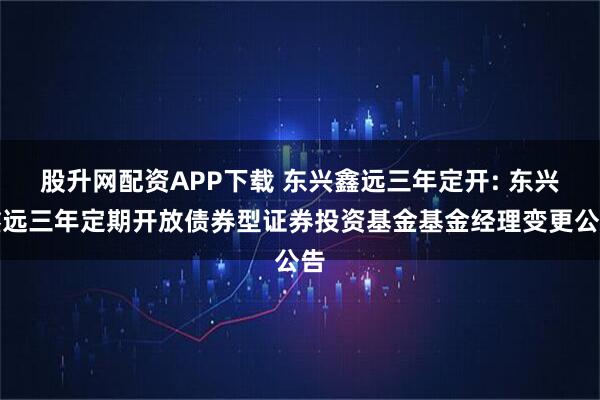 股升网配资APP下载 东兴鑫远三年定开: 东兴鑫远三年定期开放债券型证券投资基金基金经理变更公告
