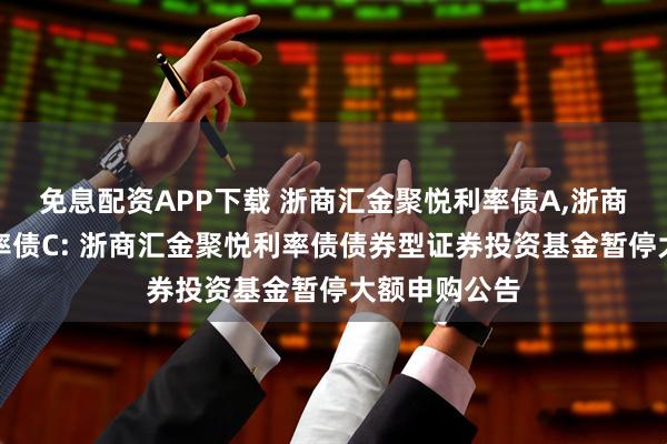免息配资APP下载 浙商汇金聚悦利率债A,浙商汇金聚悦利率债C: 浙商汇金聚悦利率债债券型证券投资基金暂停大额申购公告
