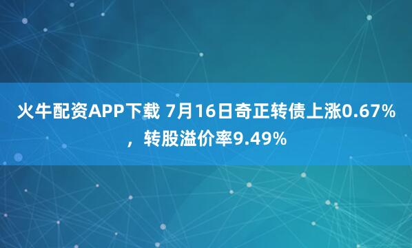 火牛配资APP下载 7月16日奇正转债上涨0.67%，转股溢价率9.49%