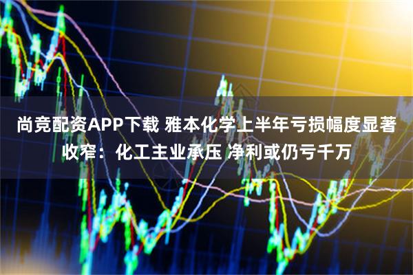 尚竞配资APP下载 雅本化学上半年亏损幅度显著收窄：化工主业承压 净利或仍亏千万