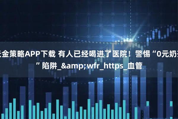 天金策略APP下载 有人已经喝进了医院!警惕“0元奶茶”陷阱_&wfr_https_血管