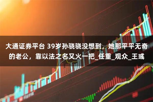 大通证券平台 39岁孙骁骁没想到,她那平平无奇的老公,靠以法之名又火一把_任重_观众_王彧