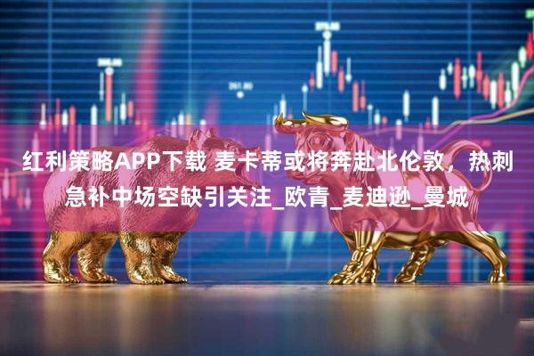 红利策略APP下载 麦卡蒂或将奔赴北伦敦，热刺急补中场空缺引关注_欧青_麦迪逊_曼城