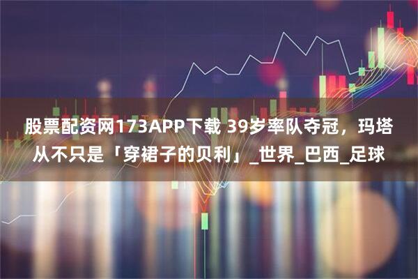 股票配资网173APP下载 39岁率队夺冠，玛塔从不只是「穿裙子的贝利」_世界_巴西_足球