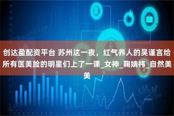 创达盈配资平台 苏州这一夜，红气养人的吴谨言给所有医美脸的明星们上了一课_女神_鞠婧祎_自然美