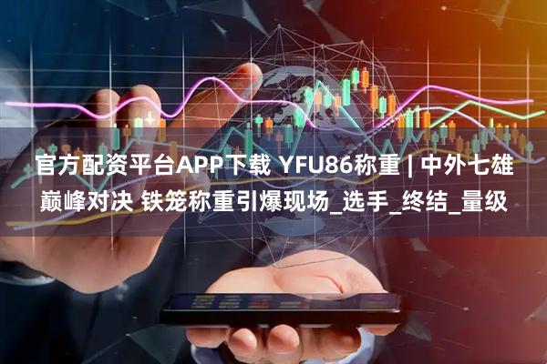 官方配资平台APP下载 YFU86称重 | 中外七雄巅峰对决 铁笼称重引爆现场_选手_终结_量级