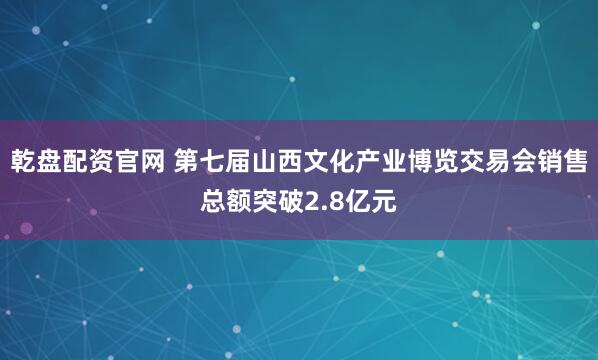乾盘配资官网 第七届山西文化产业博览交易会销售总额突破2.8亿元