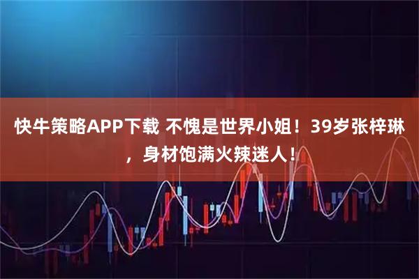 快牛策略APP下载 不愧是世界小姐！39岁张梓琳，身材饱满火辣迷人！