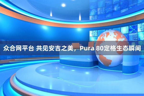 众合网平台 共见安吉之美，Pura 80定格生态瞬间