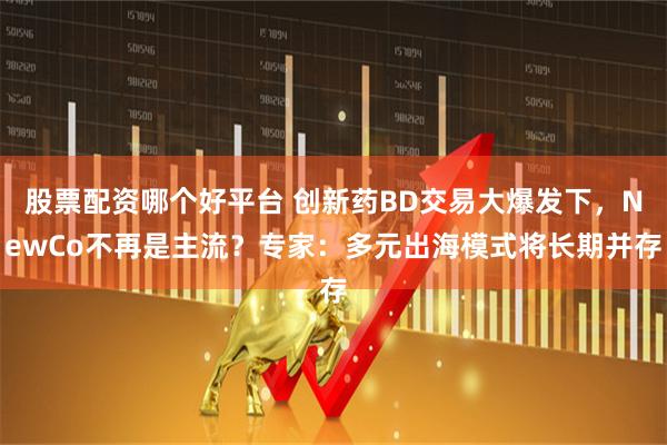 股票配资哪个好平台 创新药BD交易大爆发下，NewCo不再是主流？专家：多元出海模式将长期并存